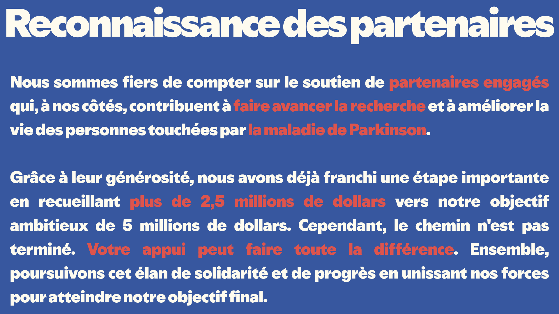 Reconnaissance des partenaires
Nous sommes fiers de compter sur le soutien de partenaires engagés qui, à nos côtés, contribuent à faire avancer la recherche et à améliorer la vie des personnes touchées par la maladie de Parkinson. 

Grâce à leur générosité, nous avons déjà franchi une étape importante en recueillant plus de 2,5 millions de dollars vers notre objectif ambitieux de 5 millions de dollars. Cependant, le chemin n'est pas terminé. Votre appui peut faire toute la différence. Ensemble, poursuivons cet élan de solidarité et de progrès en unissant nos forces pour atteindre notre objectif final.