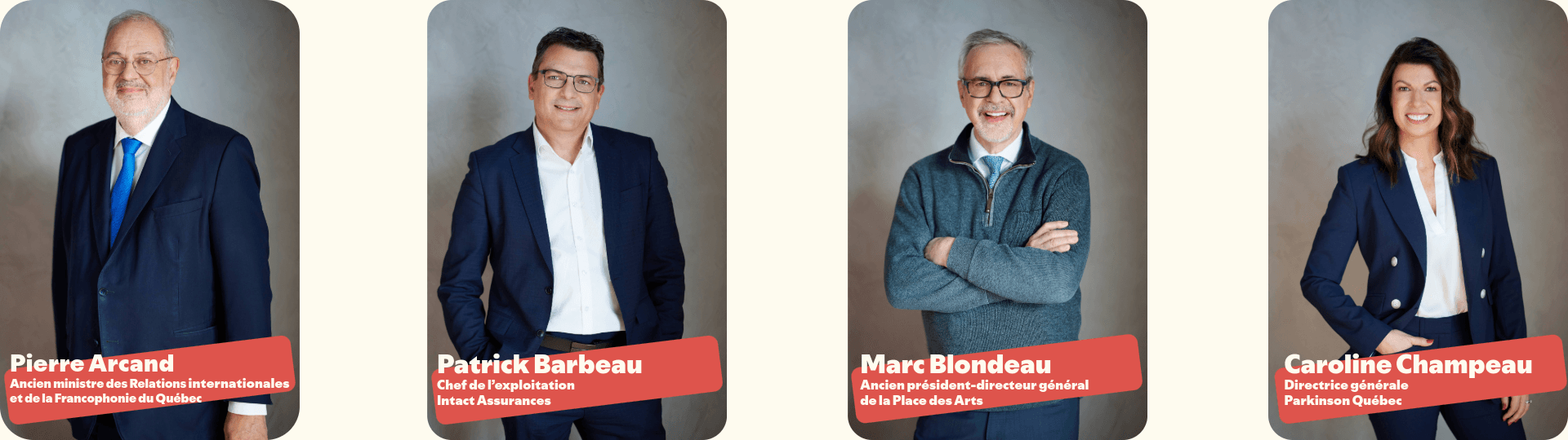 •Pierre Arcand, ancien ministre des Relations internationales et de la Francophonie du Québec
•Patrick Barbeau, chef de l’exploitation d’Intact Assurances 
•Marc Blondeau, ancien président-directeur général de la Place des Arts
•Caroline Champeau, Directrice Générale, Parkinson Québec.