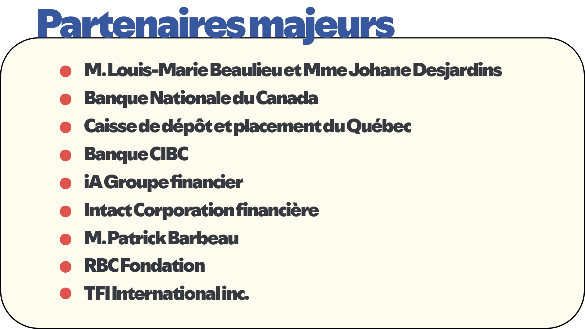 Partenaires majeurs
•	M. Louis-Marie Beaulieu et Mme Johane Des jardins
•	Banque Nationale du Canada
•	Caisse de dépôt et placement du Québec
•	La Banque CIBC
•	iA Groupe financier
•	Intact Corporation financière
•	M. Patrick Barbeau
•	RBC Fondation
•	TFI International inc.
