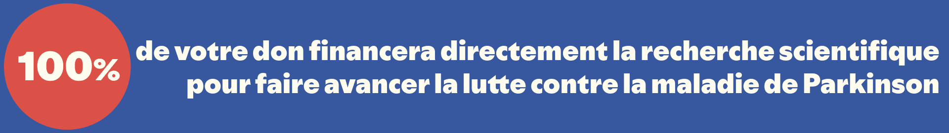 100 % de votre don financera directement la recherche scientifique pour faire avancer la lutte contre la maladie de Parkinson.